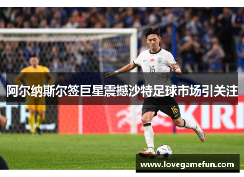 阿尔纳斯尔签巨星震撼沙特足球市场引关注